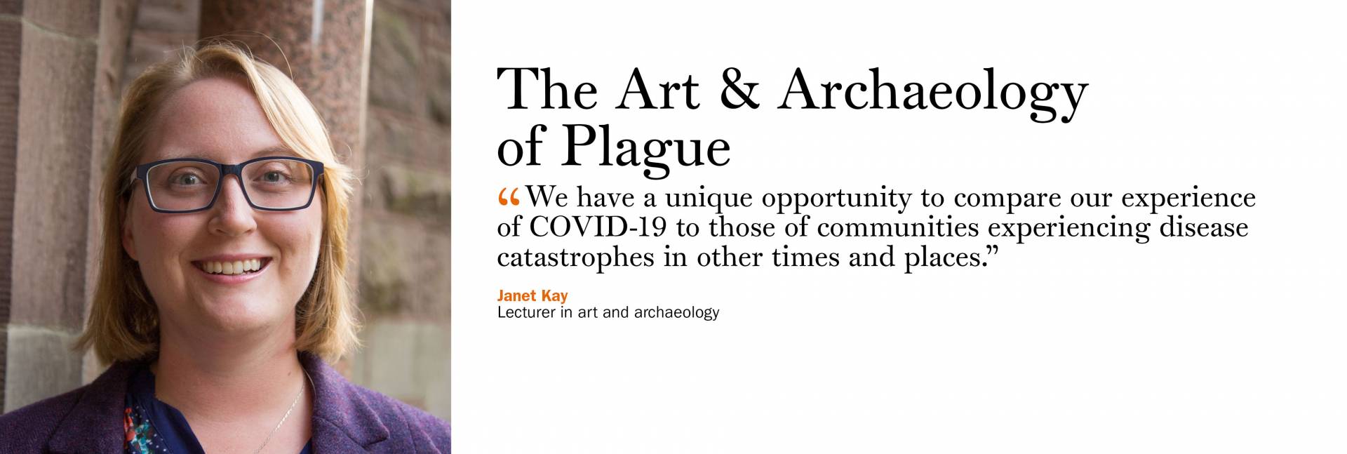 The Art & Archaeology of Plague. Janet Kay, lecturer in art and archaeology “We have a unique opportunity to compare our experience of COVID-19 to those of communities experiencing disease catastrophes in other times and places.”