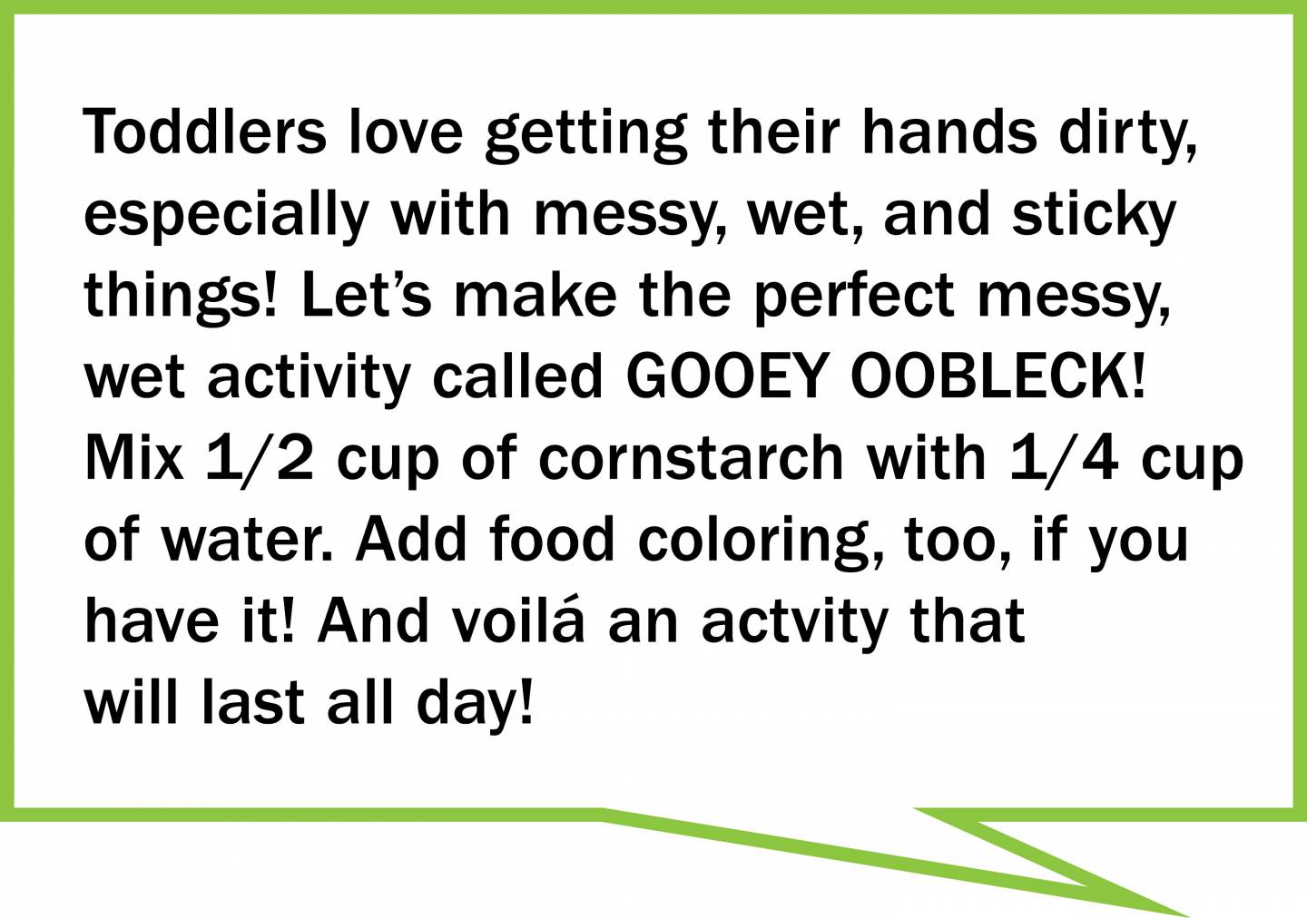 Toddlers love getting their hands dirty, especially with messy, wet, and sticky  things! Let’s make the perfect messy, wet activity called GOOEY OOBLECK!  Mix 1/2 cup of cornstarch with 1/4 cup  of water. Add food coloring, too, if you have it! And voilá an actvity that will last all day!